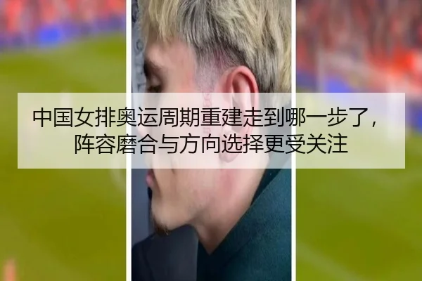 中国女排奥运周期重建走到哪一步了，阵容磨合与方向选择更受关注